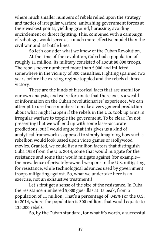 where much smaller numbers of rebels relied upon the strategy and tactics of irregular warfare, ambushing government forces at their weakest points, yielding ground, harassing, avoiding encirclement or direct fighting. This, combined with a campaign of sabotage, would serve as a much more effective model than the civil war and its battle lines.  So let’s consider what we know of the Cuban Revolution.  Atthe time of the revolution, Cuba had a population of roughly 11 million. Its military consisted of about 80,000 troops. ‘The rebels never numbered more than 5,000 and inflicted somewhere in the vicinity of 300 casualties. Fighting spanned two years before the existing regime toppled and the rebels claimed victory.  These are the kinds of historical facts that are useful for our own analysis, and we’re fortunate that there exists a wealth of information on the Cuban revolutionaries’ experience. We can attempt to use those numbers to make a very general prediction about what might happen if the rebels in the U.S. took up arms in irregular warfare to topple the government. To be clear, I’m not presenting that we will end up with some laser-accurate predictions, but I would argue that this gives us a kind of analytical framework as opposed to simply imagining how such a rebellion would look based upon video games or Hollywood movies. Granted, we could list amillion factors that distinguish Cuba 1958 from the U.S. 2014, some that would mitigate for the resistance and some that would mitigate against (for example— the prevalence of privately-owned weapons in the US. mitigating for resistance, while technological advances used by government troops mitigating against. So, what we undertake here is an exercise, not an exhaustive treatment.)  Let’s first get a sense of the size of the resistance. In Cuba, the resistance numbered 5,000 guerillas at its peak, from a population of 11 million. That’s a percentage of .045% For the U.S. in 2014, where the population is 300 million, that would equate to 135,000 rebels.  S0, by the Cuban standard, for what it’s worth, a successful  37 